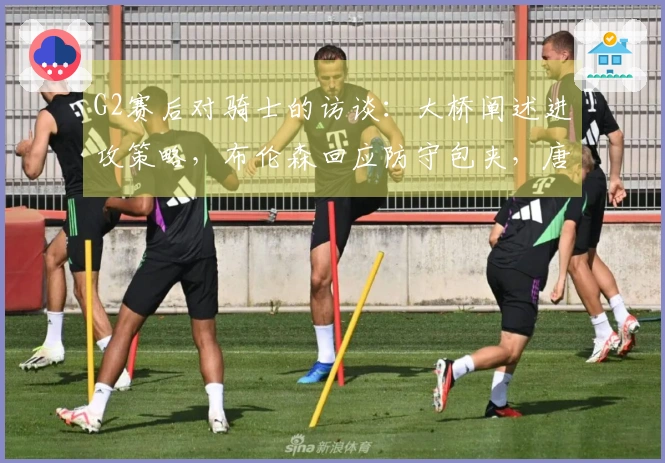 G2赛后对骑士的访谈：大桥阐述进攻策略，布伦森回应防守包夹，唐斯强调进攻侵略性！