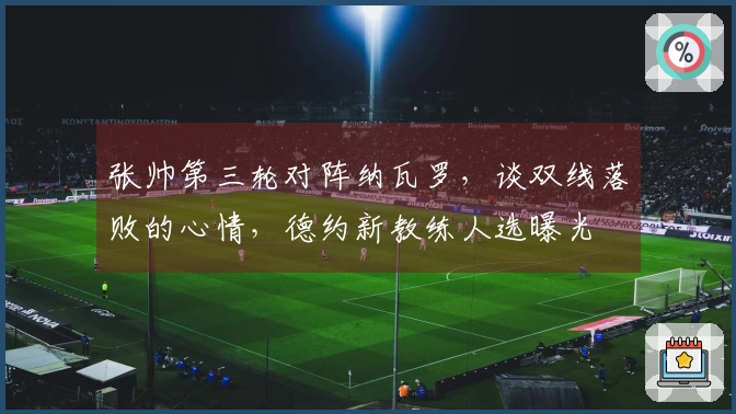 张帅第三轮对阵纳瓦罗，谈双线落败的心情，德约新教练人选曝光